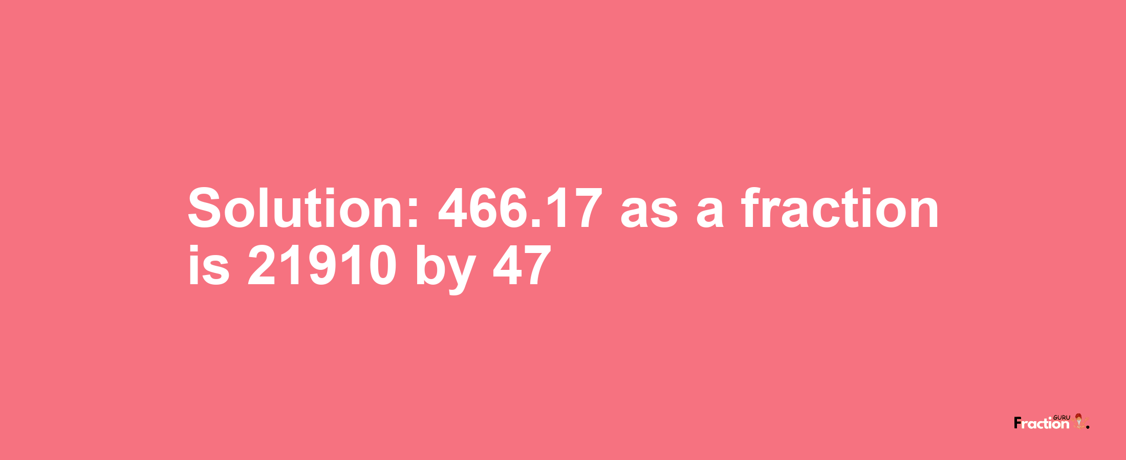 Solution:466.17 as a fraction is 21910/47